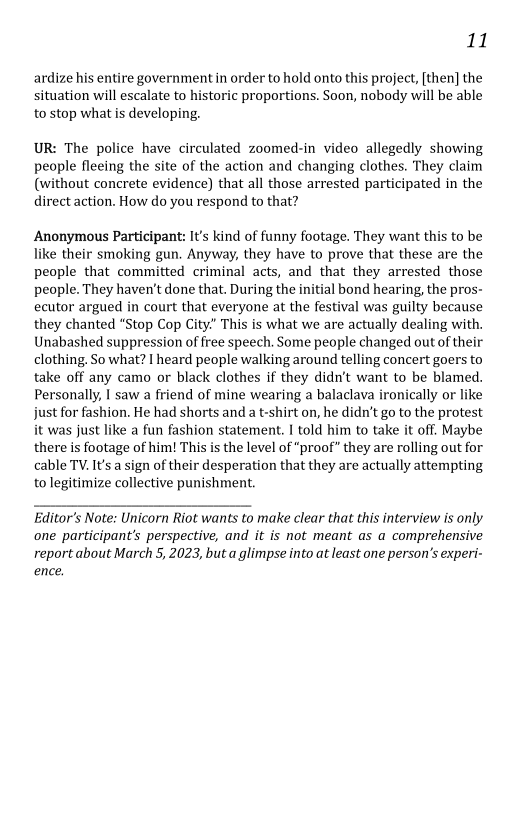 11

ardize his entire government in order to hold onto this project, [then] the
situation will escalate to historic proportions. Soon, nobody will be able
to stop what is developing.

 

UR: The police have circulated zoomed-in video allegedly showing
people fleeing the site of the action and changing clothes. They claim
(without concrete evidence) that all those arrested participated in the
direct action. How do you respond to that?

Anonymous Participant: It's kind of funny footage. They want this to be
like their smoking gun. Anyway, they have to prove that these are the
people that committed criminal acts, and that they arrested those
people. They haven't done that. During the initial bond hearing, the pros-
ecutor argued in court that everyone at the festival was guilty because
they chanted “Stop Cop City” This is what we are actually dealing with.
Unabashed suppression of free speech. Some people changed out of their
clothing. So what? I heard people walking around telling concert goers to
take off any camo or black clothes if they didn’t want to be blamed.
Personally, I saw a friend of mine wearing a balaclava ironically or like
just for fashion. He had shorts and a t-shirt on, he didn’t go to the protest
it was just like a fun fashion statement. I told him to take it off. Maybe
there is footage of him! This is the level of “proof” they are rolling out for
cable TV. It'sa sign of their desperation that they are actually attempting
to legitimize collective punishment.

 

Editor's Note: Unicorn Riot wants to make clear that this interview is only
‘one participant's perspective, and it is not meant as a comprehensive
report about March 5, 2023, but a glimpse into at least one person's experi-
ence,
